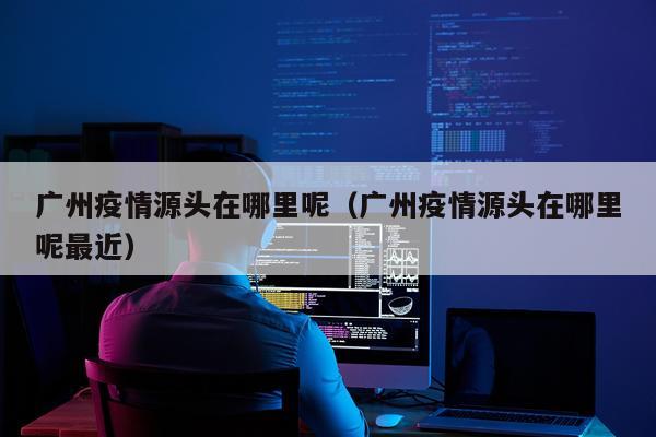 广州疫情源头在哪里呢（广州疫情源头在哪里呢最近）