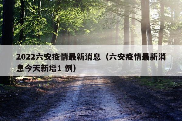 2022六安疫情最新消息（六安疫情最新消息今天新增1 例）