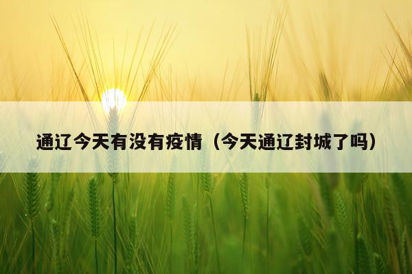 通辽今天有没有疫情（今天通辽封城了吗）