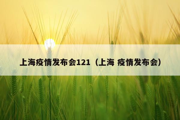 上海疫情发布会121（上海 疫情发布会）