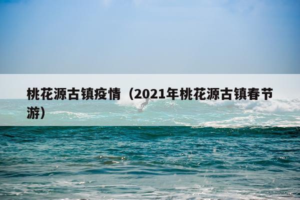 桃花源古镇疫情（2021年桃花源古镇春节游）