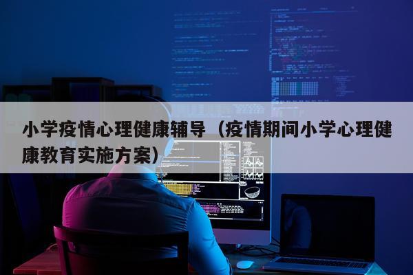 小学疫情心理健康辅导（疫情期间小学心理健康教育实施方案）