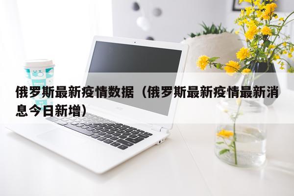 俄罗斯最新疫情数据（俄罗斯最新疫情最新消息今日新增）