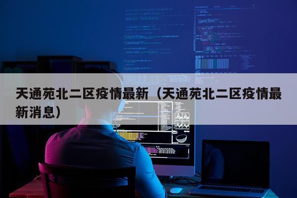 天通苑北二区疫情最新（天通苑北二区疫情最新消息）