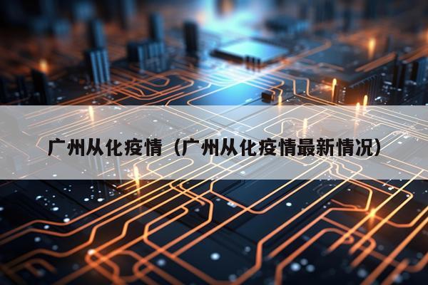 广州从化疫情（广州从化疫情最新情况）