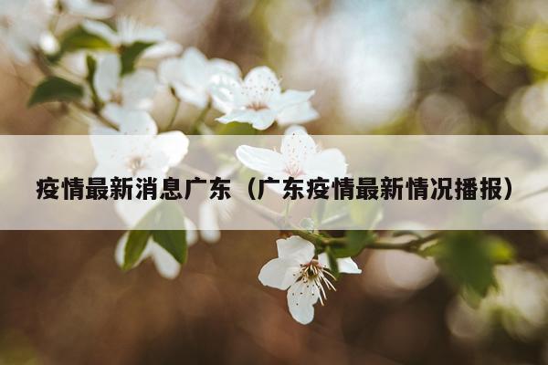 疫情最新消息广东（广东疫情最新情况播报）