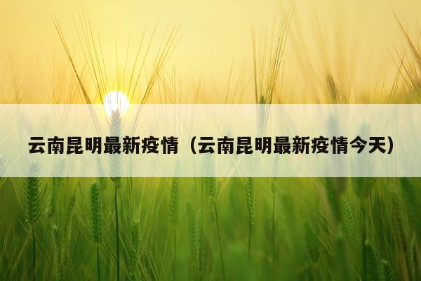 云南昆明最新疫情（云南昆明最新疫情今天）