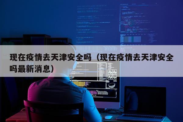现在疫情去天津安全吗（现在疫情去天津安全吗最新消息）