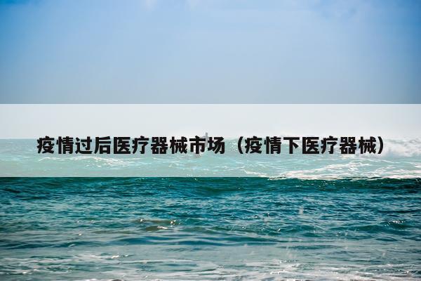 疫情过后医疗器械市场（疫情下医疗器械）
