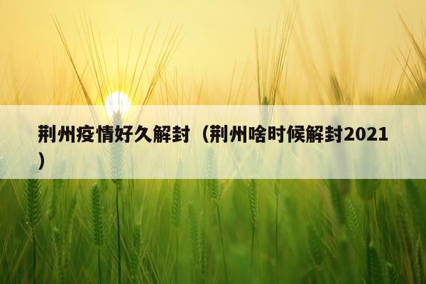 荆州疫情好久解封（荆州啥时候解封2021）
