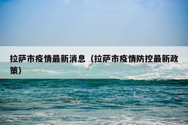 拉萨市疫情最新消息（拉萨市疫情防控最新政策）