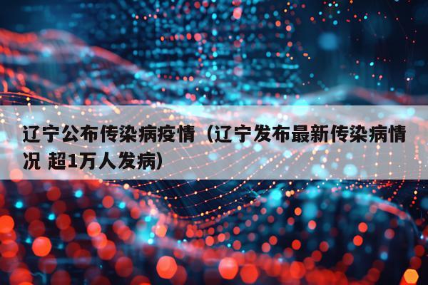 辽宁公布传染病疫情（辽宁发布最新传染病情况 超1万人发病）
