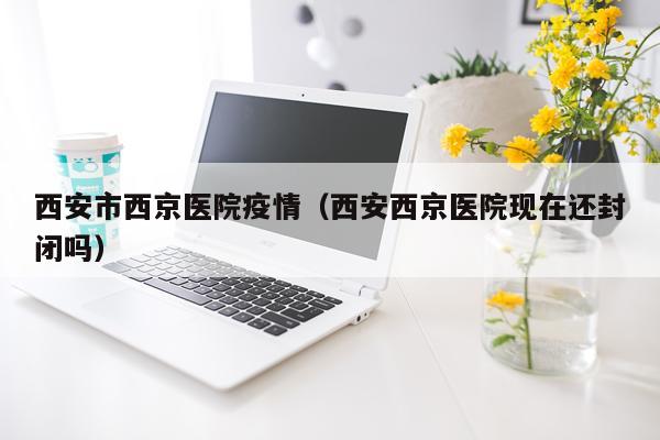 西安市西京医院疫情（西安西京医院现在还封闭吗）