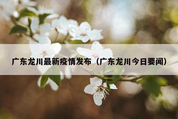 广东龙川最新疫情发布（广东龙川今日要闻）