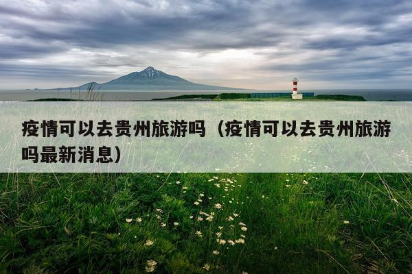 疫情可以去贵州旅游吗（疫情可以去贵州旅游吗最新消息）