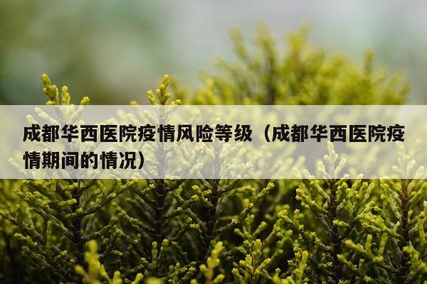 成都华西医院疫情风险等级（成都华西医院疫情期间的情况）