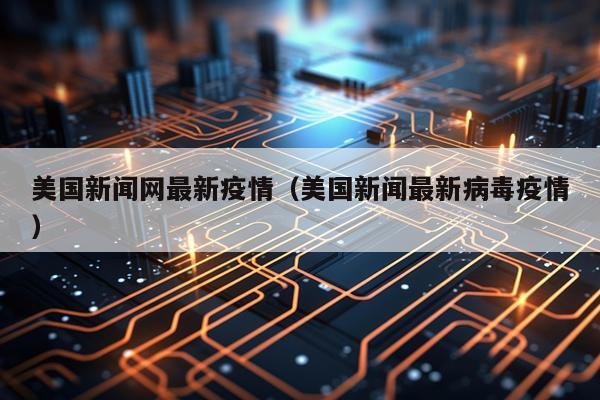 美国新闻网最新疫情（美国新闻最新病毒疫情）
