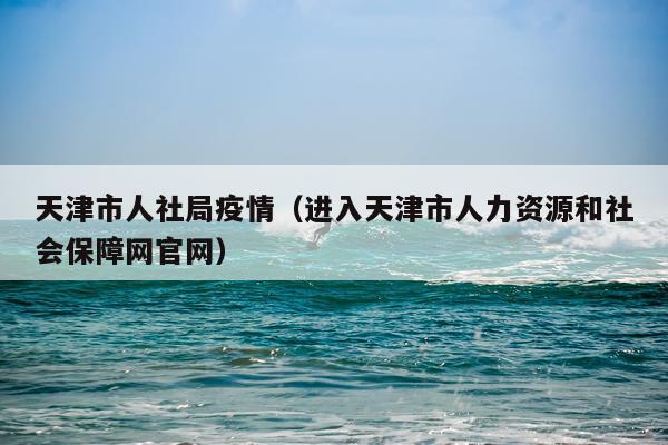 天津市人社局疫情（进入天津市人力资源和社会保障网官网）