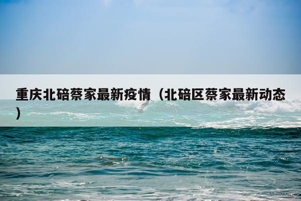 重庆北碚蔡家最新疫情（北碚区蔡家最新动态）