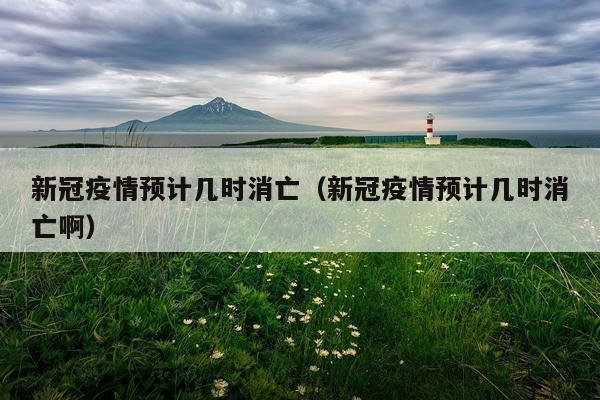 新冠疫情预计几时消亡（新冠疫情预计几时消亡啊）