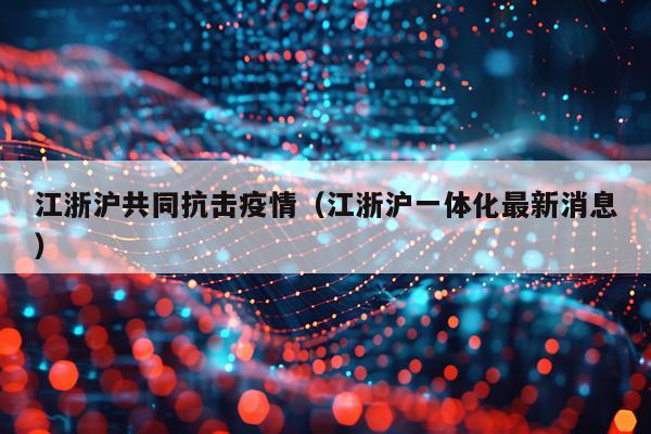 江浙沪共同抗击疫情（江浙沪一体化最新消息）