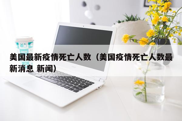 美国最新疫情死亡人数（美国疫情死亡人数最新消息 新闻）