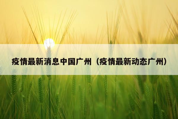 疫情最新消息中国广州（疫情最新动态广州）