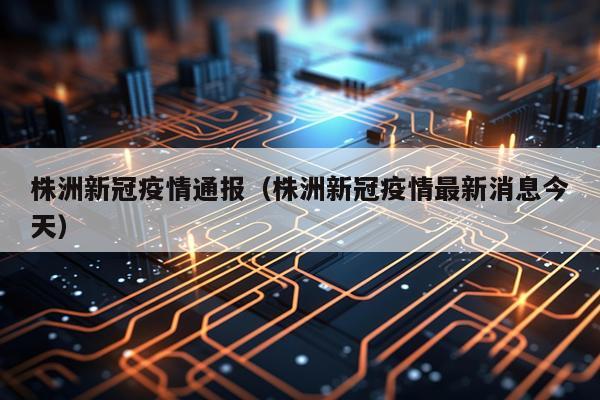 株洲新冠疫情通报（株洲新冠疫情最新消息今天）