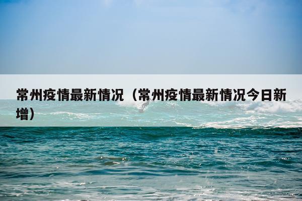 常州疫情最新情况（常州疫情最新情况今日新增）