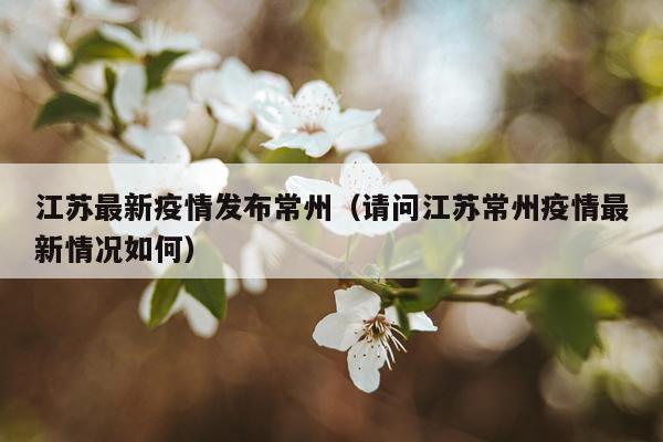 江苏最新疫情发布常州（请问江苏常州疫情最新情况如何）