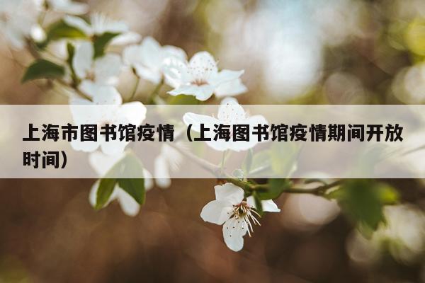 上海市图书馆疫情（上海图书馆疫情期间开放时间）