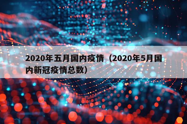 2020年五月国内疫情（2020年5月国内新冠疫情总数）
