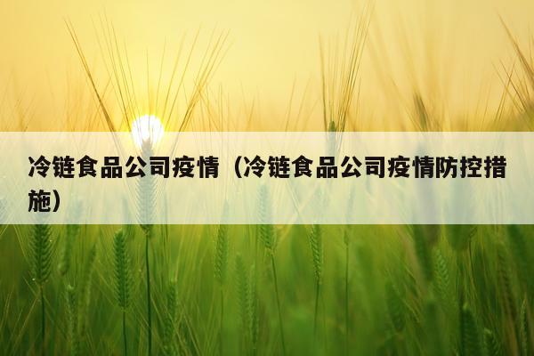 冷链食品公司疫情（冷链食品公司疫情防控措施）