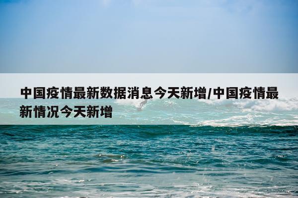 中国疫情最新数据消息今天新增/中国疫情最新情况今天新增