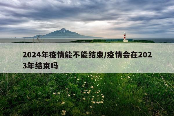 2024年疫情能不能结束/疫情会在2023年结束吗