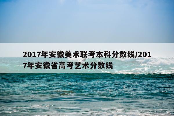 2017年安徽美术联考本科分数线/2017年安徽省高考艺术分数线