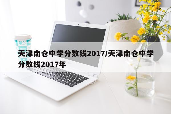 天津南仓中学分数线2017/天津南仓中学分数线2017年
