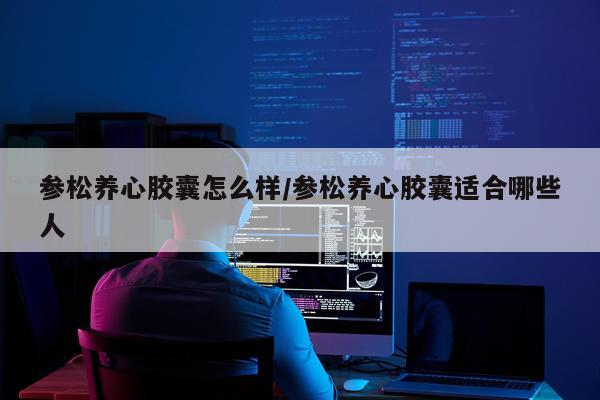 参松养心胶囊怎么样/参松养心胶囊适合哪些人