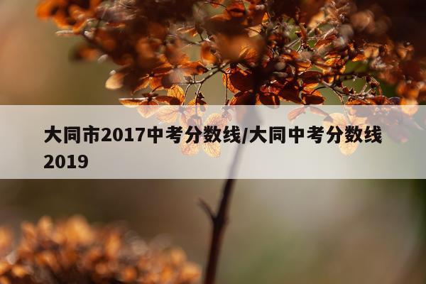 大同市2017中考分数线/大同中考分数线2019