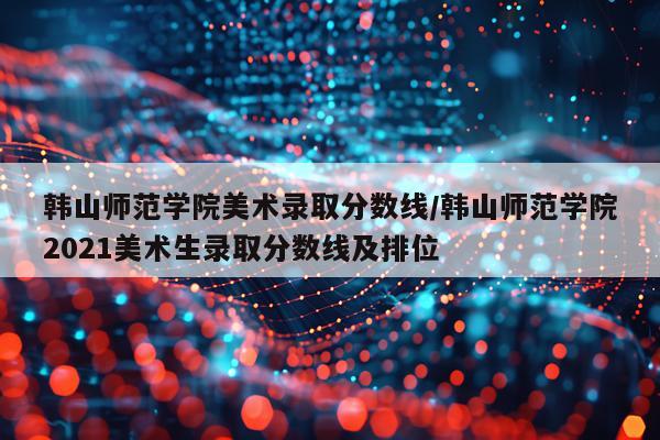 韩山师范学院美术录取分数线/韩山师范学院2021美术生录取分数线及排位