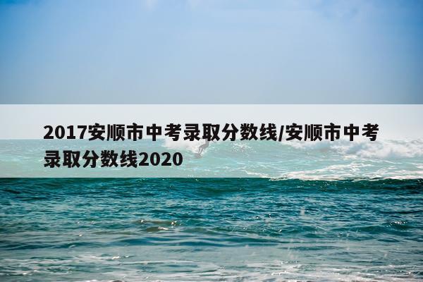 2017安顺市中考录取分数线/安顺市中考录取分数线2020
