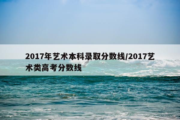 2017年艺术本科录取分数线/2017艺术类高考分数线