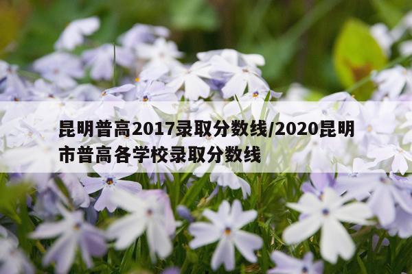 昆明普高2017录取分数线/2020昆明市普高各学校录取分数线