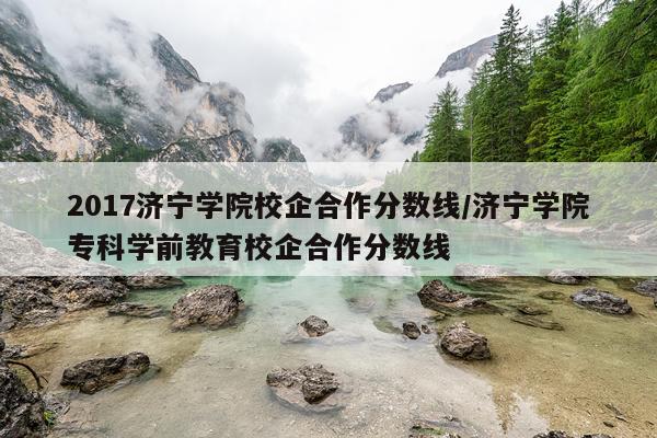 2017济宁学院校企合作分数线/济宁学院专科学前教育校企合作分数线