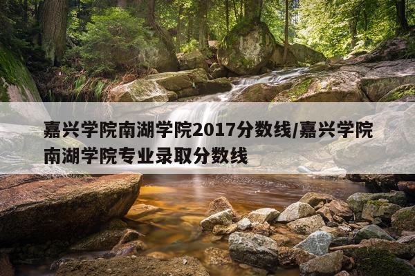 嘉兴学院南湖学院2017分数线/嘉兴学院南湖学院专业录取分数线