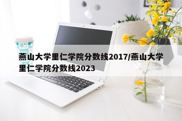 燕山大学里仁学院分数线2017/燕山大学里仁学院分数线2023