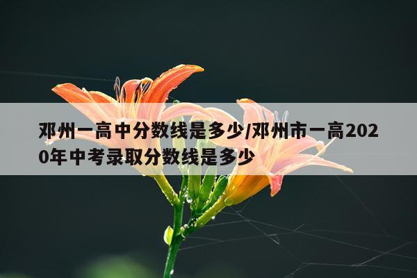 邓州一高中分数线是多少/邓州市一高2020年中考录取分数线是多少