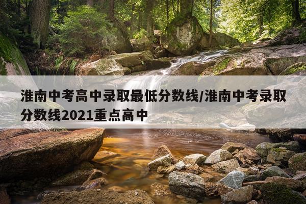 淮南中考高中录取最低分数线/淮南中考录取分数线2021重点高中