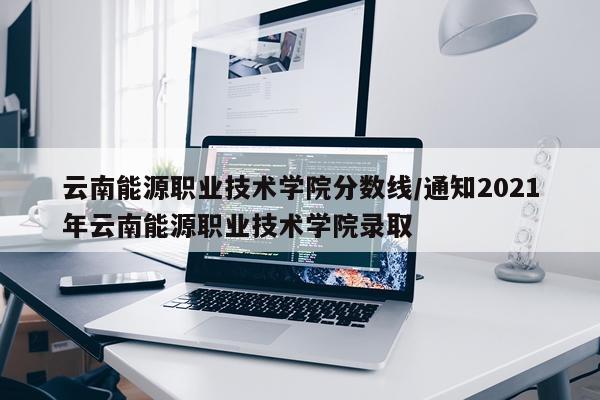 云南能源职业技术学院分数线/通知2021年云南能源职业技术学院录取