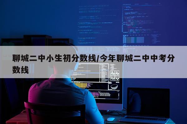 聊城二中小生初分数线/今年聊城二中中考分数线